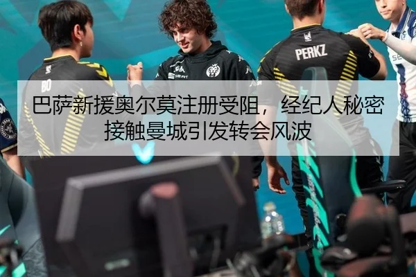 巴萨新援奥尔莫注册受阻，经纪人秘密接触曼城引发转会风波