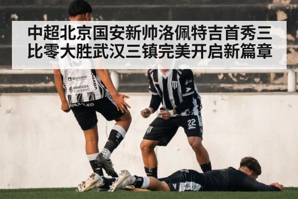 中超北京国安新帅洛佩特吉首秀三比零大胜武汉三镇完美开启新篇章