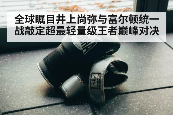 全球瞩目井上尚弥与富尔顿统一战敲定超最轻量级王者巅峰对决