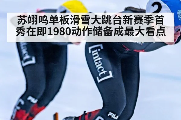 苏翊鸣单板滑雪大跳台新赛季首秀在即1980动作储备成最大看点